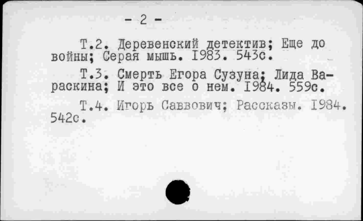 ﻿- 2 -
Т.2. Деревенский детектив; Еще до войны; Серая мышь. 1983. 543с.
Т.З. Смерть Егора Сузуна; Лида Вараскина; И это все о нем. 1984. 559с.
Т.4. Игорь Саввович; Рассказы. 1984. 542с.